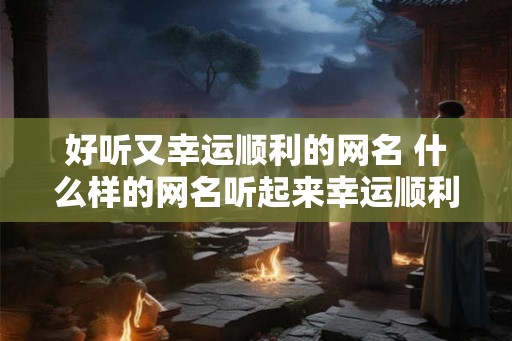 好听又幸运顺利的网名 什么样的网名听起来幸运顺利