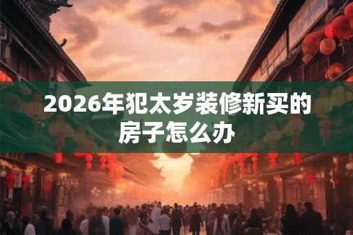 2026年犯太岁装修新买的房子怎么办 2026年犯太岁装修新买的房子怎么办