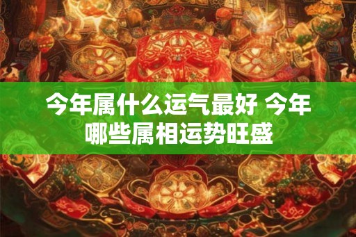 今年属什么运气最好 今年哪些属相运势旺盛 今年属什么运气最好 今年哪些属相运势旺盛