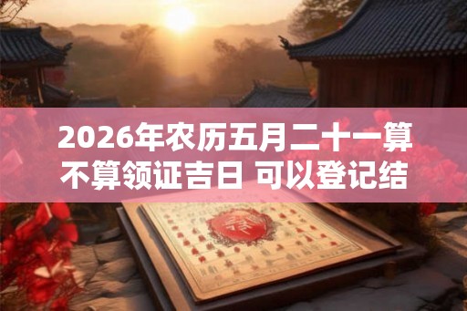 2026年农历五月二十一算不算领证吉日 可以登记结婚么