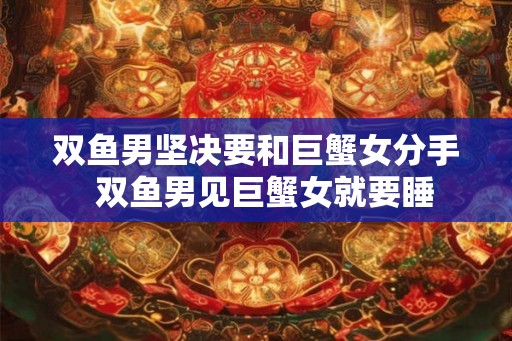 双鱼男坚决要和巨蟹女分手 双鱼男见巨蟹女就要睡 双鱼男坚决要和巨蟹女分手 双鱼男见巨蟹女就要睡