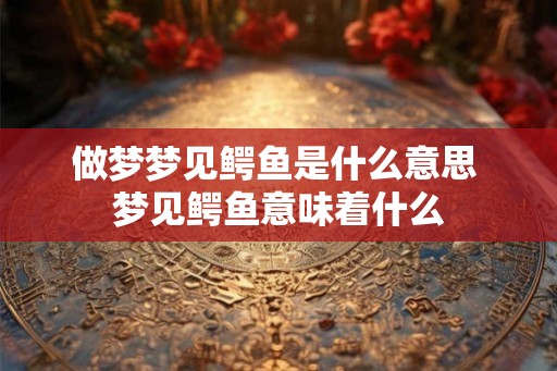 做梦梦见鳄鱼是什么意思 梦见鳄鱼意味着什么