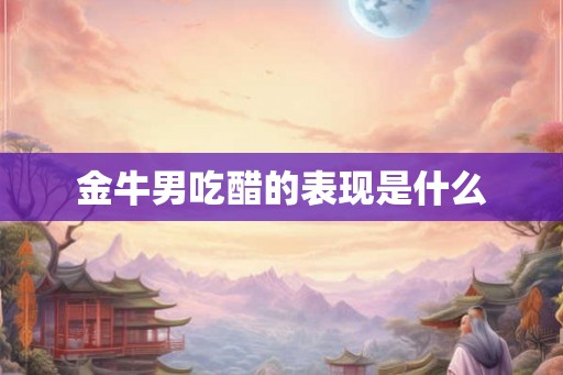 金牛男吃醋的表现是什么 金牛男吃醋的表现是什么