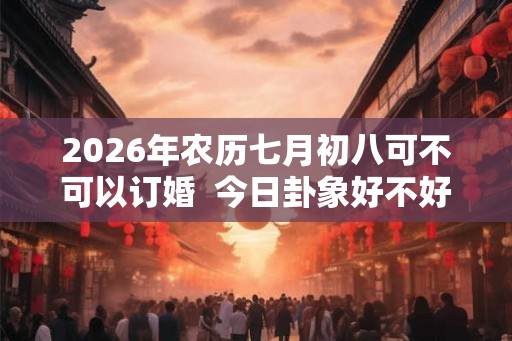 2026年农历七月初八可不可以订婚  今日卦象好不好
