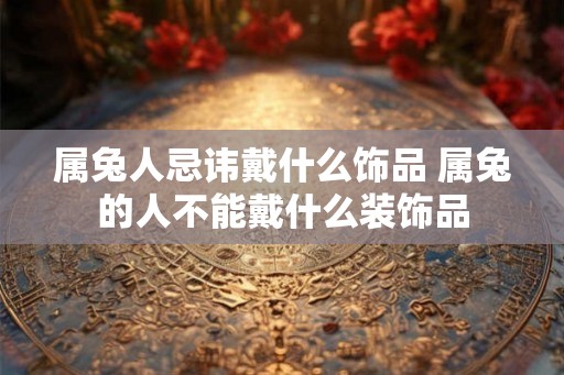 属兔人忌讳戴什么饰品 属兔的人不能戴什么装饰品 属兔人忌讳戴什么饰品 属兔的人不能戴什么装饰品