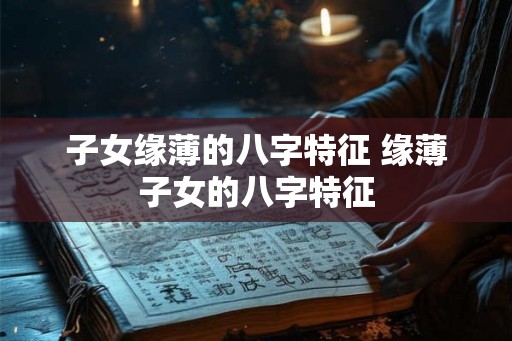 子女缘薄的八字特征 缘薄子女的八字特征 子女缘薄的八字特征 缘薄子女的八字特征