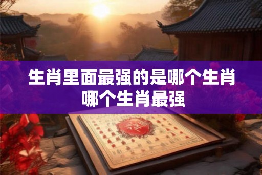生肖里面最强的是哪个生肖 哪个生肖最强