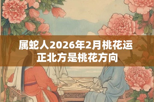 属蛇人2026年2月桃花运 正北方是桃花方向 属蛇人2026年2月桃花运 正北方是桃花方向