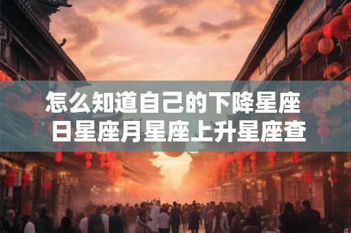 怎么知道自己的下降星座 日星座月星座上升星座查询 怎么知道自己的下降星座 日星座月星座上升星座查询