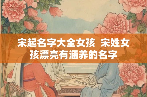 宋起名字大全女孩  宋姓女孩漂亮有涵养的名字
