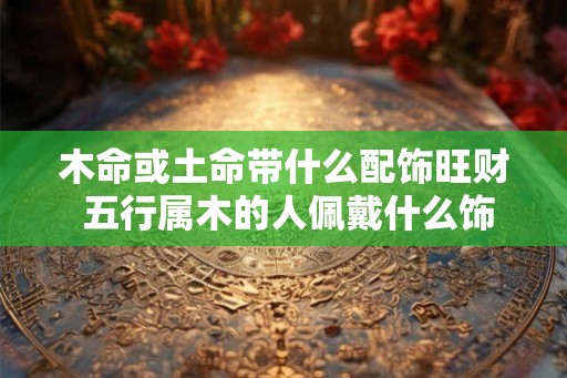木命或土命带什么配饰旺财 五行属木的人佩戴什么饰物防小人
