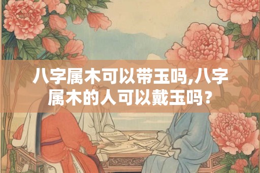 八字属木可以带玉吗,八字属木的人可以戴玉吗？