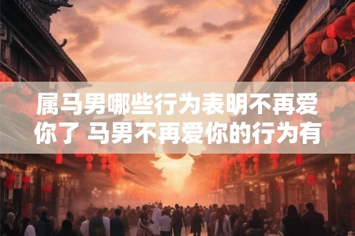属马男哪些行为表明不再爱你了 马男不再爱你的行为有哪些