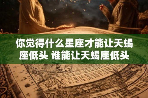 你觉得什么星座才能让天蝎座低头 谁能让天蝎座低头