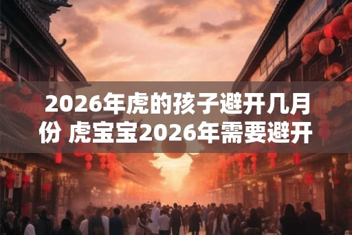 2026年虎的孩子避开几月份 虎宝宝2026年需要避开哪几个月