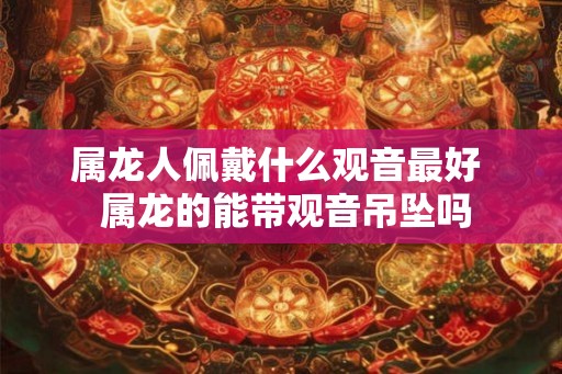 属龙人佩戴什么观音最好  属龙的能带观音吊坠吗