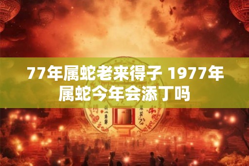 77年属蛇老来得子 1977年属蛇今年会添丁吗