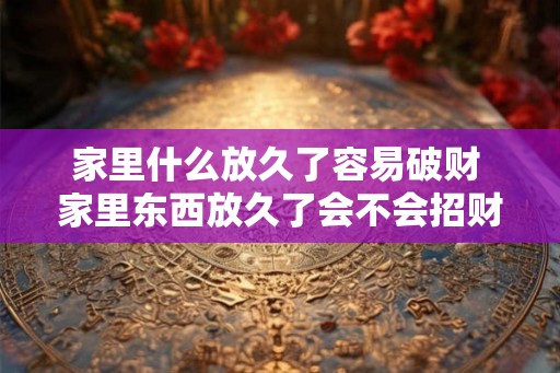家里什么放久了容易破财 家里东西放久了会不会招财破败