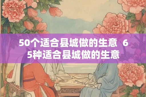 50个适合县城做的生意  65种适合县城做的生意