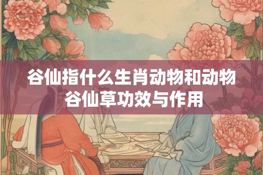 谷仙指什么生肖动物和动物 谷仙草功效与作用 谷仙指什么生肖动物和动物 谷仙草功效与作用