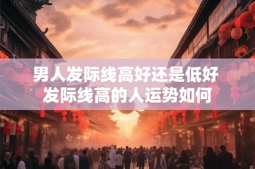男人发际线高好还是低好 发际线高的人运势如何 男人发际线高好还是低好 发际线高的人运势如何
