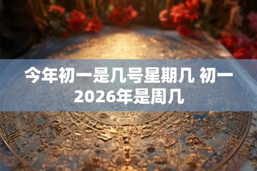 今年初一是几号星期几 初一2026年是周几 今年初一是几号星期几 初一2026年是周几