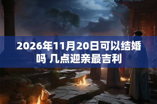 2026年11月20日可以结婚吗 几点迎亲最吉利 2026年11月20日可以结婚吗 几点迎亲最吉利