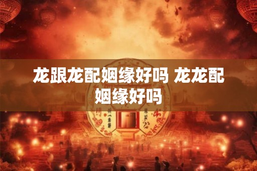 龙跟龙配姻缘好吗 龙龙配姻缘好吗