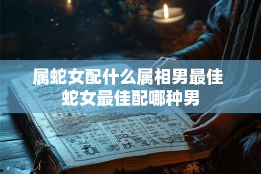属蛇女配什么属相男最佳 蛇女最佳配哪种男