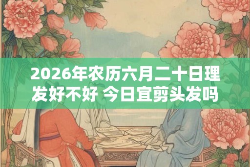 2026年农历六月二十日理发好不好 今日宜剪头发吗