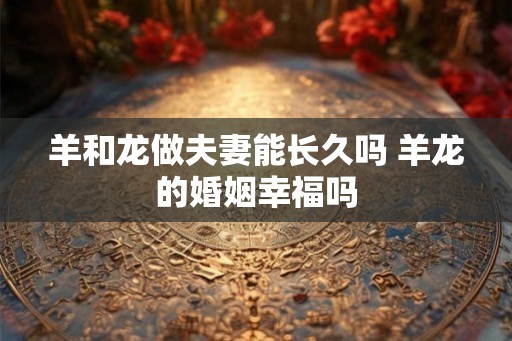 羊和龙做夫妻能长久吗 羊龙的婚姻幸福吗 羊和龙做夫妻能长久吗 羊龙的婚姻幸福吗