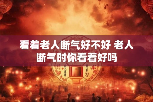 看着老人断气好不好 老人断气时你看着好吗