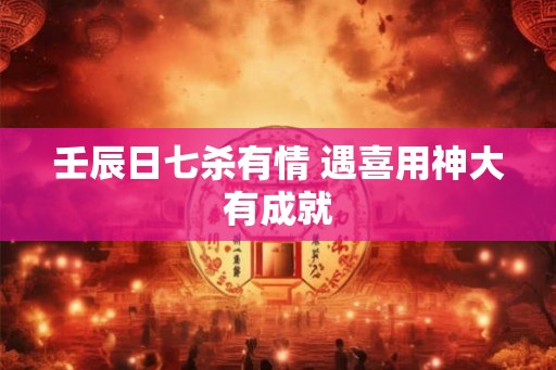 壬辰日七杀有情 遇喜用神大有成就