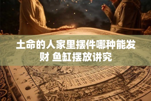 土命的人家里摆件哪种能发财 鱼缸摆放讲究