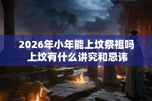 2026年小年能上坟祭祖吗 上坟有什么讲究和忌讳
