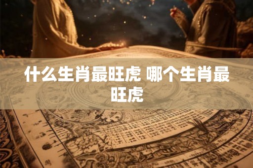 什么生肖最旺虎 哪个生肖最旺虎 什么生肖最旺虎 哪个生肖最旺虎