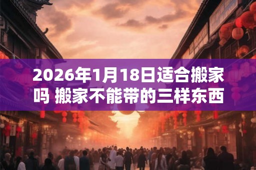 2026年1月18日适合搬家吗 搬家不能带的三样东西