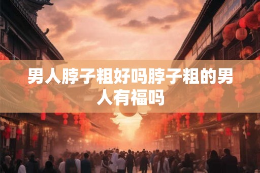 男人脖子粗好吗脖子粗的男人有福吗 男人脖子粗好吗脖子粗的男人有福吗