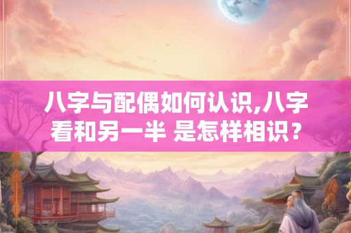 八字与配偶如何认识,八字看和另一半 是怎样相识？