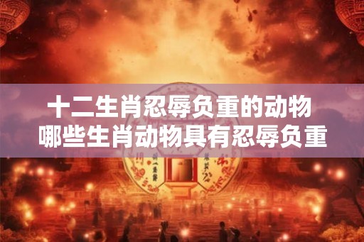十二生肖忍辱负重的动物 哪些生肖动物具有忍辱负重的特征