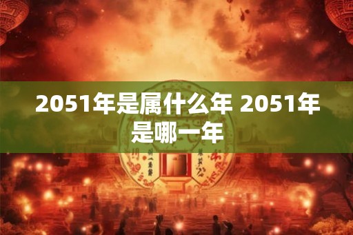 2051年是属什么年 2051年是哪一年