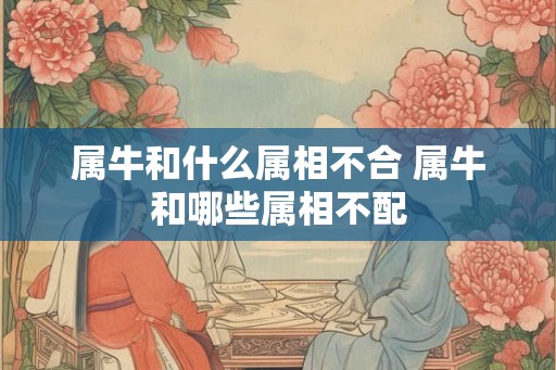 属牛和什么属相不合 属牛和哪些属相不配