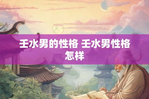 壬水男的性格 壬水男性格怎样 壬水男的性格 壬水男性格怎样