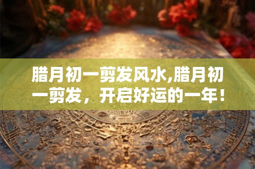腊月初一剪发风水,腊月初一剪发，开启好运的一年！