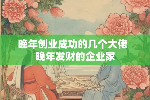 晚年创业成功的几个大佬 晚年发财的企业家 晚年创业成功的几个大佬 晚年发财的企业家