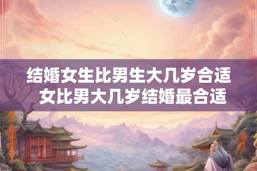 结婚女生比男生大几岁合适  女比男大几岁结婚最合适呢