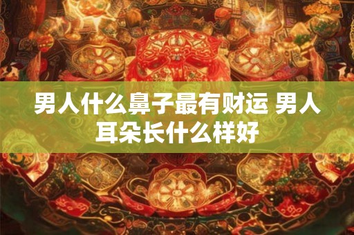 男人什么鼻子最有财运 男人耳朵长什么样好
