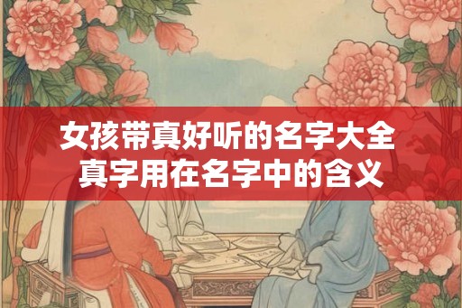 女孩带真好听的名字大全 真字用在名字中的含义 女孩带真好听的名字大全 真字用在名字中的含义