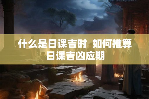 什么是日课吉时 如何推算日课吉凶应期 什么是日课吉时 如何推算日课吉凶应期