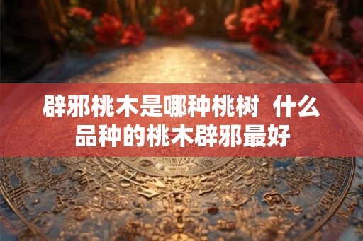 辟邪桃木是哪种桃树 什么品种的桃木辟邪最好 辟邪桃木是哪种桃树 什么品种的桃木辟邪最好